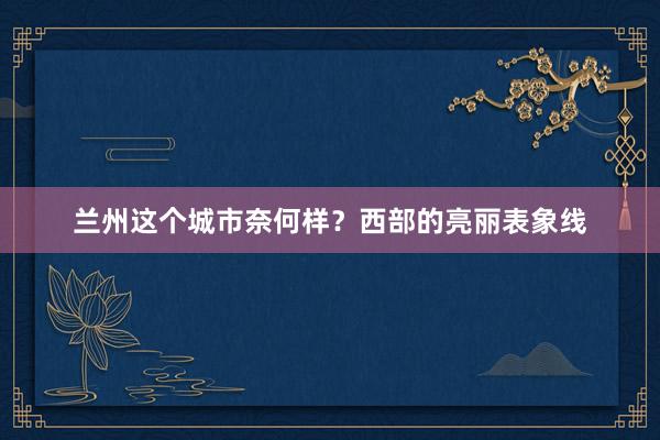 兰州这个城市奈何样？西部的亮丽表象线