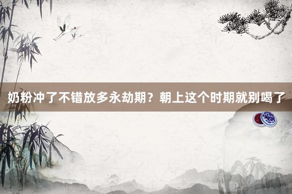 奶粉冲了不错放多永劫期？朝上这个时期就别喝了
