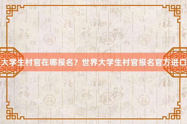 大学生村官在哪报名？世界大学生村官报名官方进口
